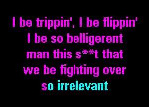 l he trippin', l he flippin'
l he so belligerent

man this smet that
we be fighting over
so irrelevant