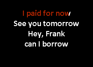 I paid for now
See you tomorrow

Hey, Frank
can I borrow