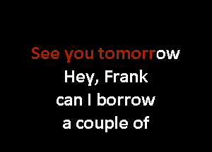 See you tomorrow

Hey, Frank
can I borrow
a couple of