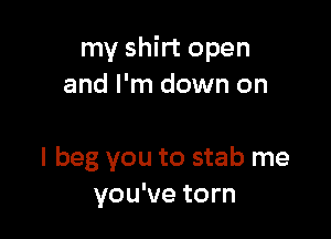 my shirt open
and I'm down on

I beg you to stab me
you've torn