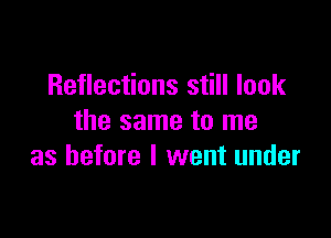 Reflections still look

the same to me
as before I went under