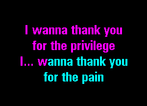 I wanna thank you
for the privilege

I... wanna thank you
for the pain