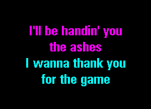 I'll be handin' you
the ashes

I wanna thank you
for the game