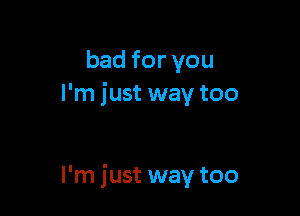 bad for you
I'm just way too

I'm just way too