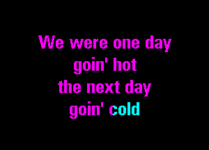 We were one day
goin' hot

the next day
goin' cold