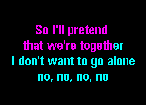 So I'll pretend
that we're together

I don't want to go alone
no,no,no,no