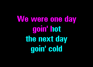 We were one day
goin' hot

the next day
goin' cold