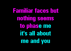 Familiar faces but
nothing seems

to phase me
it's all about
me and you