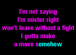 I'm not saying
I'm mister right
won't leave without a fight
I gotta make
a move somehow