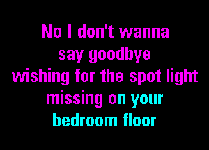 No I don't wanna
say goodbye

wishing for the spot light
missing on your
bedroom floor