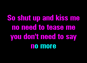 So shut up and kiss me
no need to tease me

you don't need to say
no more