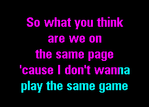 So what you think
are we on
the same page
'cause I don't wanna

play the same game I