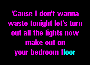 'Cause I don't wanna
waste tonight let's turn
out all the lights now
make out on
your bedroom floor