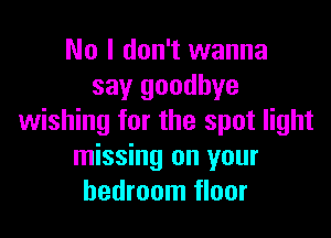 No I don't wanna
say goodbye

wishing for the spot light
missing on your
bedroom floor