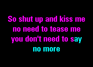 So shut up and kiss me
no need to tease me

you don't need to say
no more