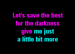 Let's save the best
for the darkness

give me just
a little bit more