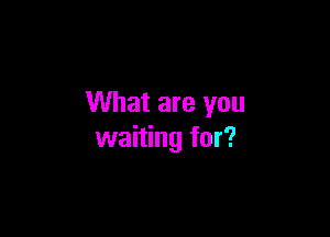 What are you

waiting for?