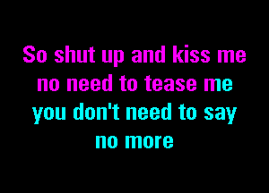 So shut up and kiss me
no need to tease me

you don't need to say
no more