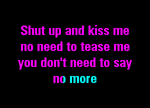 Shut up and kiss me
no need to tease me

you don't need to say
no more