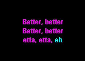 Better, better

Better, better
etta, etta. eh