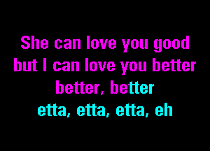 She can love you good
but I can love you better

better, better
etta, etta, etta, eh