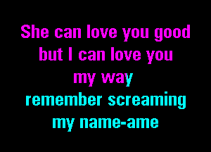 She can love you good
but I can love you

my way
remember screaming
my name-ame