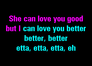 She can love you good
but I can love you better

better, better
etta, etta, etta, eh