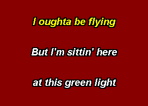 I oughta be flying

But I'm sittin' here

at this green fight
