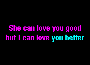 She can love you good

but I can love you better