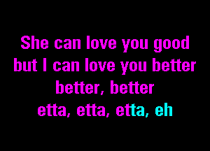 She can love you good
but I can love you better

better, better
etta, etta, etta, eh