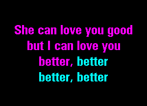 She can love you good
but I can love you

better, better
better, better