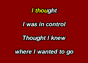 I thought
I was in controI

Thought I knew

where I wanted to go