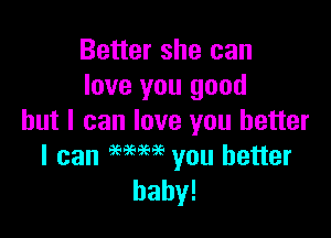 Better she can
love you good

but I can love you better
I can MM you better
baby!