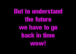 But to understand
the future

we have to go
back in time
wow!