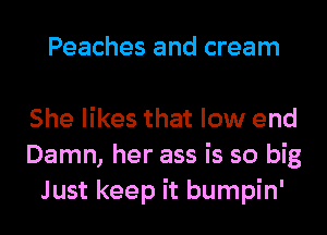 Peaches and cream

She likes that low end
Damn, her ass is so big
Just keep it bumpin'