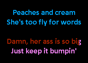 Peaches and cream
She's too fly for words

Damn, her ass is so big
Just keep it bumpin'