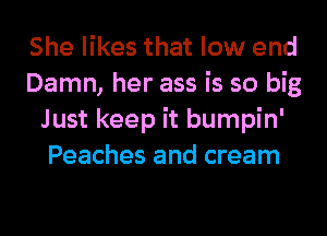 She likes that low end
Damn, her ass is so big
Just keep it bumpin'
Peaches and cream
