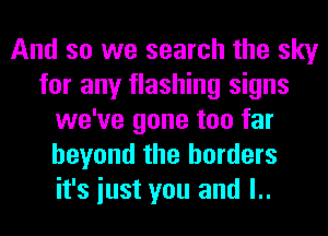 And so we search the sky
for any flashing signs
we've gone too far
beyond the borders
it's iust you and l..