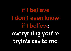 if I believe
I don't even know

if I believe
everything you're
tryin'a say to me