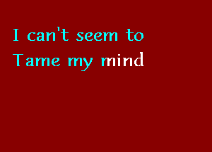 I can't seem to

Tame my mind