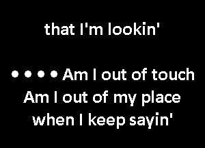 that I'm Iookin'

o o o 0 Am I out of touch
Am I out of my place
when I keep sayin'