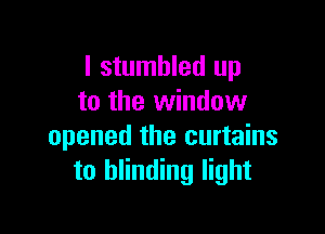 I stumbled up
to the window

opened the curtains
to blinding light