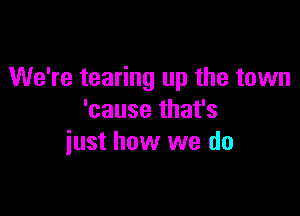 We're tearing up the town

'cause that's
iust how we do