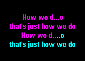 How we d...o
that's just how we do

How we d....o
that's just how we do