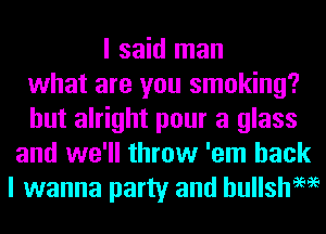 I said man
what are you smoking?
but alright pour a glass
and we'll throw 'em back
I wanna party and hullsh9696