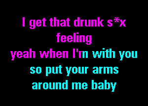 I get that drunk 395x
feeHng

yeah when I'm with you
so put your arms
around me baby