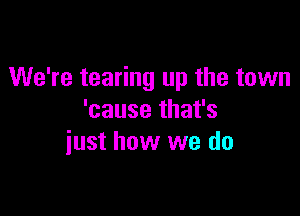 We're tearing up the town

'cause that's
iust how we do