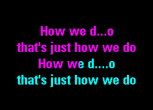 How we d...o
that's just how we do

How we d....o
that's just how we do