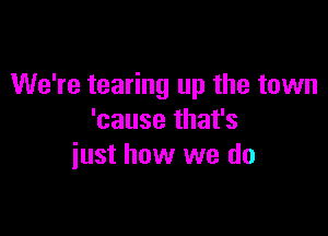 We're tearing up the town

'cause that's
iust how we do