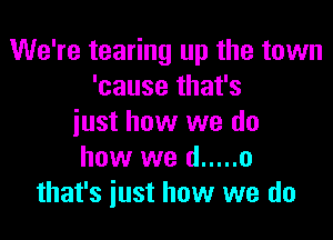 We're tearing up the town
'cause that's

just how we do
how we d ..... o
that's just how we do